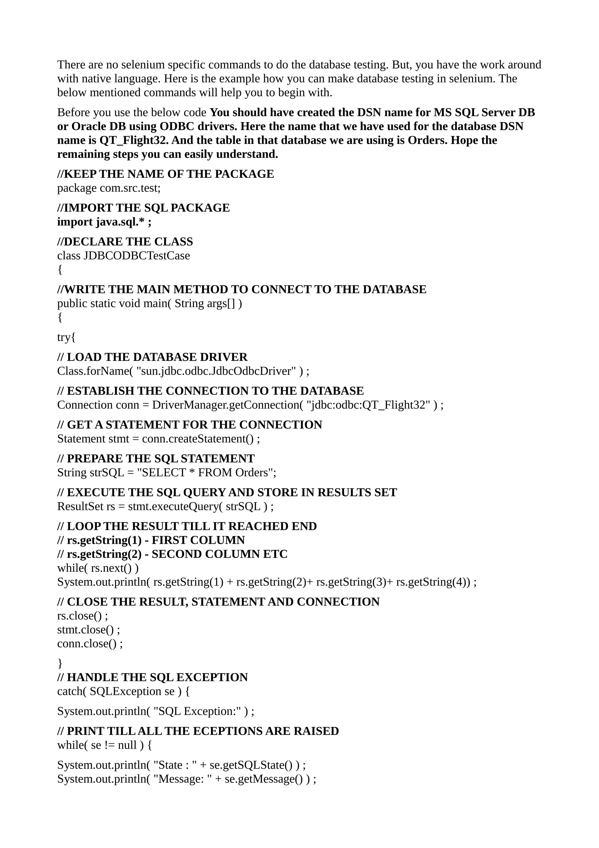There are no selenium specific commands to do the database testing. But, you have the work around
with native language. Here is the example how you can make database testing in selenium. The
below mentioned commands will help you to begin with.
Before you use the below code You should have created the DSN name for MS SQL Server DB
or Oracle DB using ODBC drivers. Here the name that we have used for the database DSN
name is QT_Flight32. And the table in that database we are using is Orders. Hope the
remaining steps you can easily understand.
//KEEP THE NAME OF THE PACKAGE
package com.src.test;
//IMPORT THE SQL PACKAGE
import java.sql.* ;
//DECLARE THE CLASS
class JDBCODBCTestCase
{
//WRITE THE MAIN METHOD TO CONNECT TO THE DATABASE
public static void main( String args[] )
{
try{
// LOAD THE DATABASE DRIVER
Class.forName( "sun.jdbc.odbc.JdbcOdbcDriver" ) ;
// ESTABLISH THE CONNECTION TO THE DATABASE
Connection conn = DriverManager.getConnection( "jdbc:odbc:QT_Flight32" ) ;
// GET A STATEMENT FOR THE CONNECTION
Statement stmt = conn.createStatement() ;
// PREPARE THE SQL STATEMENT
String strSQL = "SELECT * FROM Orders";
// EXECUTE THE SQL QUERY AND STORE IN RESULTS SET
ResultSet rs = stmt.executeQuery( strSQL ) ;
// LOOP THE RESULT TILL IT REACHED END
// rs.getString(1) - FIRST COLUMN
// rs.getString(2) - SECOND COLUMN ETC
while( rs.next() )
System.out.println( rs.getString(1) + rs.getString(2)+ rs.getString(3)+ rs.getString(4)) ;
// CLOSE THE RESULT, STATEMENT AND CONNECTION
rs.close() ;
stmt.close() ;
conn.close() ;
}
// HANDLE THE SQL EXCEPTION
catch( SQLException se ) {
System.out.println( "SQL Exception:" ) ;
// PRINT TILL ALL THE ECEPTIONS ARE RAISED
while( se != null ) {
System.out.println( "State : " + se.getSQLState() ) ;
System.out.println( "Message: " + se.getMessage() ) ;
 