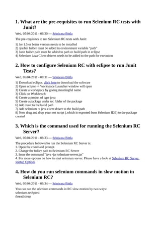 1. What are the pre-requisites to run Selenium RC tests with
    Junit?
Wed, 05/04/2011 - 08:30 — Srinivasa Bittla
The pre-requisites to run Selenium RC tests with Junit:
1) Jre 1.5 or better version needs to be installed
2) /jre/bin folder must be added in environment variable "path"
3) Junit folder path must be added to path or build path in eclipse
4) Selenium Java Client drivers needs to be added to the path for execution


2. How to configure Selenium RC with eclipse to run Junit
    Tests?
Wed, 05/04/2011 - 08:31 — Srinivasa Bittla
1) Download eclipse. click here to download the software
2) Open eclipse -> Workspace Launcher window will open
3) Create a workspace by giving meaningful name
3) Click on Workbench
4) Create a project of type java
5) Create a package under src folder of the package
6) Add Junit to the build path
7) Add selenium rc java client driver to the build path
8) Now drag and drop your test script (.which is exported from Selenium IDE) to the package
created


3. Which is the command used for running the Selenium RC
    Server?
Wed, 05/04/2011 - 08:33 — Srinivasa Bittla
The procedure followed to run the Selenium RC Server is:
1. Open the command prompt.
2. Change the folder path to Selenium RC Server
3. Issue the command "java -jar selenium-server.jar"
4. For more options on how to start selenium server. Please have a look at Selenium RC Server
startup Options


4. How do you run selenium commands in slow motion in
    Selenium RC?
Wed, 05/04/2011 - 08:34 — Srinivasa Bittla
You can run the selenium commands in RC slow motion by two ways:
selenium.setSpeed
thread.sleep
 