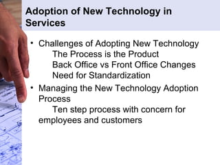 Adoption of New Technology in
Services
• Challenges of Adopting New Technology
The Process is the Product
Back Office vs Front Office Changes
Need for Standardization
• Managing the New Technology Adoption
Process
Ten step process with concern for
employees and customers
 