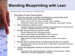 Blending Blueprinting with Lean
Womack and Jones, “Lean Consumption”, HBR March 2005.
• Principles of Lean Consumption:
1. Solve the customer’s problem completely by ensuring that all the
goods and services work, and work together
– Home: search, find, purchase, maintain, repair, upgrade
– Cell phone: calling, pda, pictures, music, hot synch., downloads, internet…
1. Don’t waste the customer’s time
– Enhanced blueprint: add value-creating, and wasted time for customer and
provider. Calculate total time and % value added.
1. Provide exactly what the customer wants
– Prevent stockouts from long supply chains
– Nike’s custom bags from NuSewCo in San Francisco
1. Provide what’s wanted exactly where it’s wanted
– Offer services through all desired channels, on-line, local, big-box,
phone…
1. Provide what’s wanted where it’s wanted exactly when it’s wanted
– Sometimes this may be some time off. Could I get it customized merely by
sharing plans?
1. Continually aggregate solutions to reduce the customer’s time and
hassle.
– One stop for the really big problems: mobility, communications, shelter,
health care, financial management, shopping.
 
