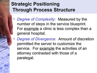 Strategic Positioning
Through Process Structure
• Degree of Complexity: Measured by the
number of steps in the service blueprint.
For example a clinic is less complex than a
general hospital.
• Degree of Divergence: Amount of discretion
permitted the server to customize the
service. For example the activities of an
attorney contrasted with those of a
paralegal.
 