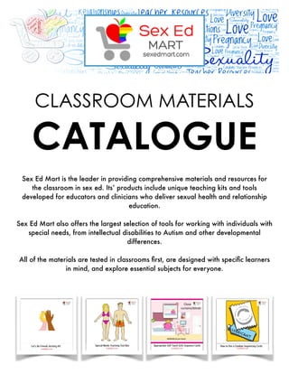  
!1
Sex Ed Mart is the leader in providing comprehensive materials and resources for
the classroom in sex ed. Its’ products include unique teaching kits and tools
developed for educators and clinicians who deliver sexual health and relationship
education.
"
Sex Ed Mart also offers the largest selection of tools for working with individuals with
special needs, from intellectual disabilities to Autism and other developmental
differences.
"
All of the materials are tested in classrooms ﬁrst, are designed with speciﬁc learners
in mind, and explore essential subjects for everyone.
CLASSROOM MATERIALS
CATALOGUE
 