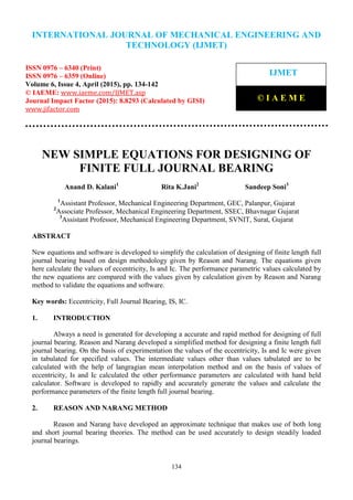 International Journal of Mechanical Engineering and Technology (IJMET), ISSN 0976 – 6340(Print),
ISSN 0976 – 6359(Online), Volume 6, Issue 4, April (2015), pp. 134-142© IAEME
134
NEW SIMPLE EQUATIONS FOR DESIGNING OF
FINITE FULL JOURNAL BEARING
Anand D. Kalani1
Rita K.Jani2
Sandeep Soni3
1
Assistant Professor, Mechanical Engineering Department, GEC, Palanpur, Gujarat
2
Associate Professor, Mechanical Engineering Department, SSEC, Bhavnagar Gujarat
3
Assistant Professor, Mechanical Engineering Department, SVNIT, Surat, Gujarat
ABSTRACT
New equations and software is developed to simplify the calculation of designing of finite length full
journal bearing based on design methodology given by Reason and Narang. The equations given
here calculate the values of eccentricity, Is and Ic. The performance parametric values calculated by
the new equations are compared with the values given by calculation given by Reason and Narang
method to validate the equations and software.
Key words: Eccentricity, Full Journal Bearing, IS, IC.
1. INTRODUCTION
Always a need is generated for developing a accurate and rapid method for designing of full
journal bearing. Reason and Narang developed a simplified method for designing a finite length full
journal bearing. On the basis of experimentation the values of the eccentricity, Is and Ic were given
in tabulated for specified values. The intermediate values other than values tabulated are to be
calculated with the help of langragian mean interpolation method and on the basis of values of
eccentricity, Is and Ic calculated the other performance parameters are calculated with hand held
calculator. Software is developed to rapidly and accurately generate the values and calculate the
performance parameters of the finite length full journal bearing.
2. REASON AND NARANG METHOD
Reason and Narang have developed an approximate technique that makes use of both long
and short journal bearing theories. The method can be used accurately to design steadily loaded
journal bearings.
INTERNATIONAL JOURNAL OF MECHANICAL ENGINEERING AND
TECHNOLOGY (IJMET)
ISSN 0976 – 6340 (Print)
ISSN 0976 – 6359 (Online)
Volume 6, Issue 4, April (2015), pp. 134-142
© IAEME: www.iaeme.com/IJMET.asp
Journal Impact Factor (2015): 8.8293 (Calculated by GISI)
www.jifactor.com
IJMET
© I A E M E
 