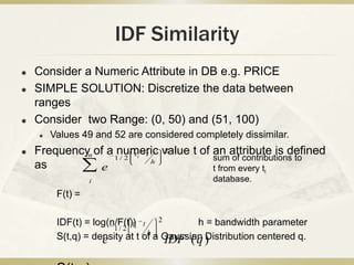IDF Similarity
   Consider a Numeric Attribute in DB e.g. PRICE
   SIMPLE SOLUTION: Discretize the data between
    ranges
   Consider two Range: (0, 50) and (51, 100)
       Values 49 and 52 are considered completely dissimilar.
   Frequencyn of a 1numeric value t of an attribute is defined
                         t t
                               2
                      /2   i
                             h
                                        sum of contributions to
    as          e                       t from every ti
                  i                          database.
         F(t) =

         IDF(t) = log(n/F(t))i t 2
                            t              h = bandwidth parameter
                       1/ 2
                                h
         S(t,q) = density at t of a Gaussian )
                    e               IDF ( q Distribution centered q.
 