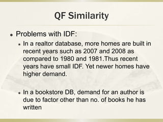 QF Similarity
   Problems with IDF:
       In a realtor database, more homes are built in
        recent years such as 2007 and 2008 as
        compared to 1980 and 1981.Thus recent
        years have small IDF. Yet newer homes have
        higher demand.

       In a bookstore DB, demand for an author is
        due to factor other than no. of books he has
        written
 