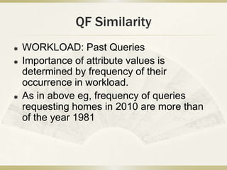 QF Similarity
   WORKLOAD: Past Queries
   Importance of attribute values is
    determined by frequency of their
    occurrence in workload.
   As in above eg, frequency of queries
    requesting homes in 2010 are more than
    of the year 1981
 