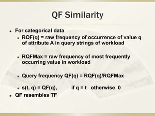 QF Similarity
   For categorical data
      RQF(q) = raw frequency of occurrence of value q

       of attribute A in query strings of workload

       RQFMax = raw frequency of most frequently
        occurring value in workload

       Query frequency QF(q) = RQF(q)/RQFMax

     s(t, q) = QF(q),    if q = t otherwise 0
   QF resembles TF
 