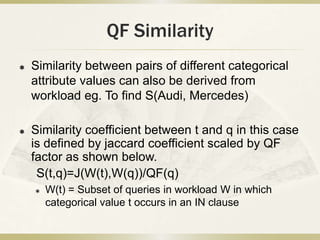 QF Similarity
   Similarity between pairs of different categorical
    attribute values can also be derived from
    workload eg. To find S(Audi, Mercedes)

   Similarity coefficient between t and q in this case
    is defined by jaccard coefficient scaled by QF
    factor as shown below.
     S(t,q)=J(W(t),W(q))/QF(q)
       W(t) = Subset of queries in workload W in which
        categorical value t occurs in an IN clause
 