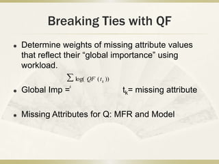 Breaking Ties with QF
   Determine weights of missing attribute values
    that reflect their “global importance” using
    workload.
                    log( QF ( t k ))
                k
   Global Imp =                       tk= missing attribute

   Missing Attributes for Q: MFR and Model
 