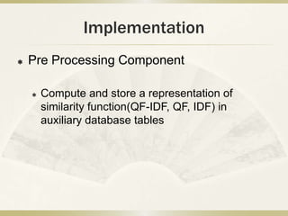 Implementation
   Pre Processing Component

       Compute and store a representation of
        similarity function(QF-IDF, QF, IDF) in
        auxiliary database tables
 