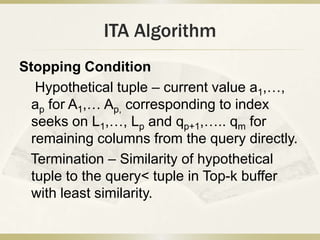 ITA Algorithm
Stopping Condition
   Hypothetical tuple – current value a1,…,
  ap for A1,… Ap, corresponding to index
  seeks on L1,…, Lp and qp+1,….. qm for
  remaining columns from the query directly.
 Termination – Similarity of hypothetical
  tuple to the query< tuple in Top-k buffer
  with least similarity.
 