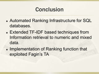 Conclusion
   Automated Ranking Infrastructure for SQL
    databases.
   Extended TF-IDF based techniques from
    Information retrieval to numeric and mixed
    data.
   Implementation of Ranking function that
    exploited Fagin’s TA
 