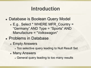 Introduction
   Database is Boolean Query Model
       E.g.. Select * WHERE MFR_Country =
        “Germany” AND Type = “Sports” AND
        Manufacture = “Volkswagon”
   Problems in Database
       Empty Answers
           Too selective query leading to Null Result Set
       Many Answers
           General query leading to too many results
 