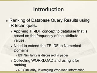 Introduction
   Ranking of Database Query Results using
    IR techniques.
       Applying TF-IDF concept to database that is
        based on the frequency of the attribute
        values.
       Need to extend the TF-IDF to Numerical
        Domains
            IDF Similarity is discussed in paper
       Collecting WORKLOAD and using it for
        ranking.
            QF Similarity, leveraging Workload Information
 