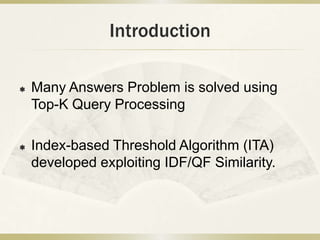 Introduction

   Many Answers Problem is solved using
    Top-K Query Processing

   Index-based Threshold Algorithm (ITA)
    developed exploiting IDF/QF Similarity.
 