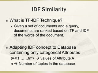 IDF Similarity
   What is TF-IDF Technique?
       Given a set of documents and a query,
        documents are ranked based on TF and IDF
        of the words of the document.


   Adapting IDF concept to Database
    containing only categorical Attributes
    t=<t1,……tm>  values of Attribute A
    n  Number of tuples in the database
 