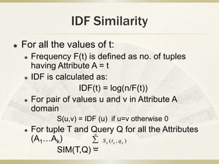 IDF Similarity
   For all the values of t:
       Frequency F(t) is defined as no. of tuples
        having Attribute A = t
       IDF is calculated as:
                      IDF(t) = log(n/F(t))
       For pair of values u and v in Attribute A
        domain
               S(u,v) = IDF (u) if u=v otherwise 0
       For tuple T and Query Q for all the Attributes
                          m
        (A1…Ak)           S (t , q )
                                k   k   k

               SIM(T,Q) = k 1
 