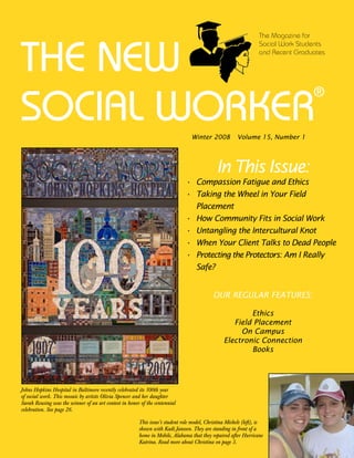 The Magazine for



THE NEW
                                                                                                                  Social Work Students
                                                                                                                  and Recent Graduates




SOCIAL WORKER
                                                                                                                                  ®


                                                                                 Winter 008           Volume 1, Number 1




                                                                                             In This Issue:
                                                                              • Compassion Fatigue and Ethics
                                                                              • Taking the Wheel in Your Field
                                                                                Placement
                                                                              • How Community Fits in Social Work
                                                                              • Untangling the Intercultural Knot
                                                                              • When Your Client Talks to Dead People
                                                                              • Protecting the Protectors: Am I Really
                                                                                Safe?


                                                                                           OUR REGULAR FEATURES:

                                                                                                        Ethics
                                                                                                   Field Placement
                                                                                                     On Campus
                                                                                                Electronic Connection
                                                                                                        Books




Johns Hopkins Hospital in Baltimore recently celebrated its 100th year
of social work. This mosaic by artists Olivia Spencer and her daughter
Sarah Reusing was the winner of an art contest in honor of the centennial
celebration. See page 26.

                                                       This issue’s student role model, Christina Michels (left), is
                                                       shown with Kadi Janssen. They are standing in front of a
                                                       home in Mobile, Alabama that they repaired after Hurricane
                                                       Katrina. Read more about Christina on page 3.