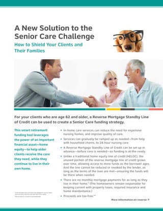 This smart retirement
funding tool leverages
the power of an important
financial asset—home
equity—to help older
clients receive the care
they need, while they
continue to live in their
own home.
For your clients who are age 62 and older, a Reverse Mortgage Standby Line
of Credit can be used to create a Senior Care funding strategy.
• In-home care services can reduce the need for expensive
nursing homes, and improve quality of care.
• Services can gradually be ramped up as needed—from help
with household chores, to 24-hour nursing care.
• A Reverse Mortgage Standby Line of Credit can be set up in
advance—before care is needed—so funding is at-the-ready.
• Unlike a traditional home equity line of credit (HELOC), the
unused portion of the reverse mortgage line of credit grows
over time, allowing access to more funds as the borrower ages.
And the line cannot be reduced or revoked by the lender, as
long as the terms of the loan are met—ensuring the funds will
be there when needed.
• There are no monthly mortgage payments for as long as they
live in their home.* (The homeowners remain responsible for
keeping current with property taxes, required insurance and
home maintentance.)
• Proceeds are tax-free.**
More information on reverse »
A New Solution to the
Senior Care Challenge
How to Shield Your Clients and
Their Families
* If the borrower does not meet loan obligations such as taxes
and insurance, then the loan will need to be repaid.
**Not tax advice. Consult a tax professional.
 