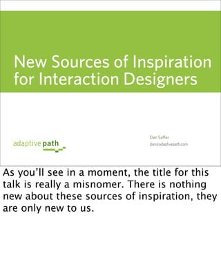 New Sources of Inspiration
  for Interaction Designers


                              Dan Saffer
                              dan@adaptivepath.com




As you’ll see in a moment, the title for this
talk is really a misnomer. There is nothing
new about these sources of inspiration, they
are only new to us.