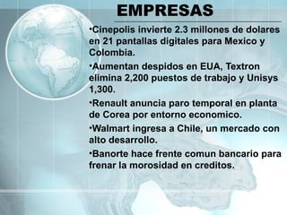 EMPRESAS Cinepolis invierte 2.3 millones de dolares en 21 pantallas digitales para Mexico y Colombia. Aumentan despidos en EUA, Textron elimina 2,200 puestos de trabajo y Unisys 1,300. Renault anuncia paro temporal en planta de Corea por entorno economico. Walmart ingresa a Chile, un mercado con alto desarrollo. Banorte hace frente comun bancario para frenar la morosidad en creditos. 