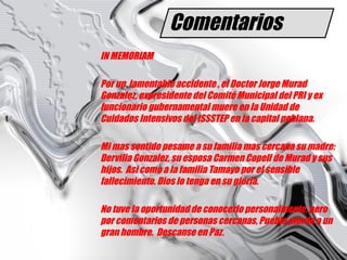 Comentarios IN MEMORIAM Por un  lamentable accidente , el Doctor Jorge Murad Gonzalez, expresidente del Comité Municipal del PRI y ex funcionario gubernamental muere en la Unidad de Cuidados Intensivos del ISSSTEP en la capital poblana.  Mi mas sentido pesame a su familia mas cercana su madre: Dervilia Gonzalez, su esposa Carmen Copell de Murad y sus hijos.  Asi como a la familia Tamayo por el sensible fallecimiento. Dios lo tenga en su gloria. No tuve la oportunidad de conocerlo personalmente, pero por comentarios de personas cercanas, Puebla pierde a un gran hombre.  Descanse en Paz. 
