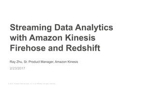 © 2015, Amazon Web Services, Inc. or its Affiliates. All rights reserved.
Ray Zhu, Sr. Product Manager, Amazon Kinesis
2/23/2017
Streaming Data Analytics
with Amazon Kinesis
Firehose and Redshift
 