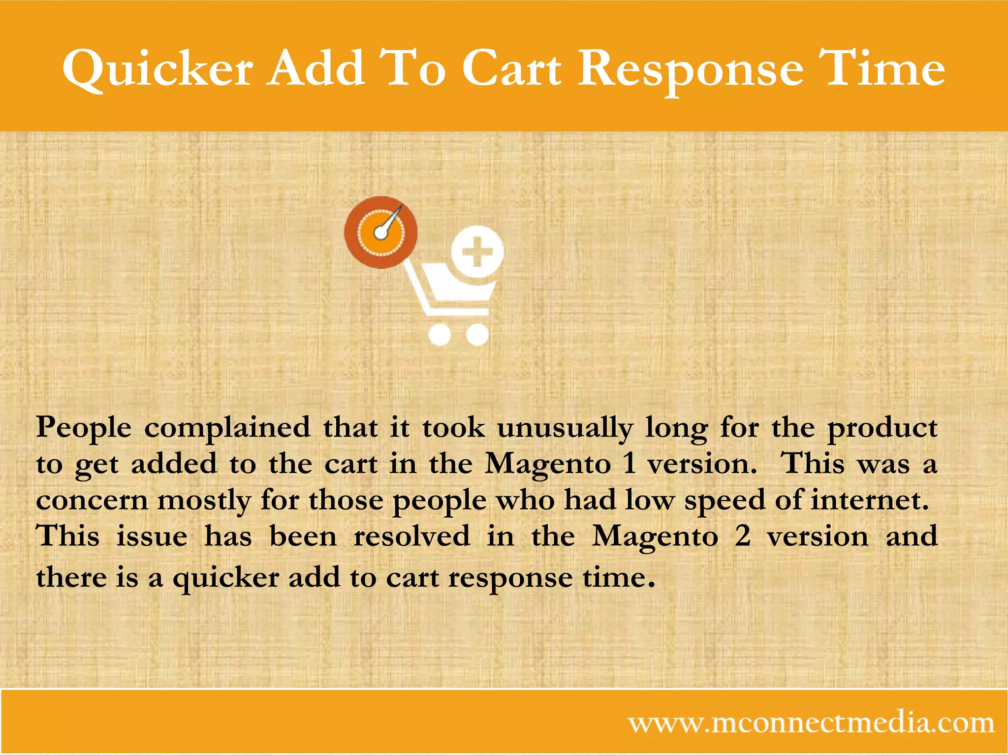 Quicker Add To Cart Response Time
People complained that it took unusually long for the product
to get added to the cart in the Magento 1 version. This was a
concern mostly for those people who had low speed of internet.
This issue has been resolved in the Magento 2 version and
there is a quicker add to cart response time.
 