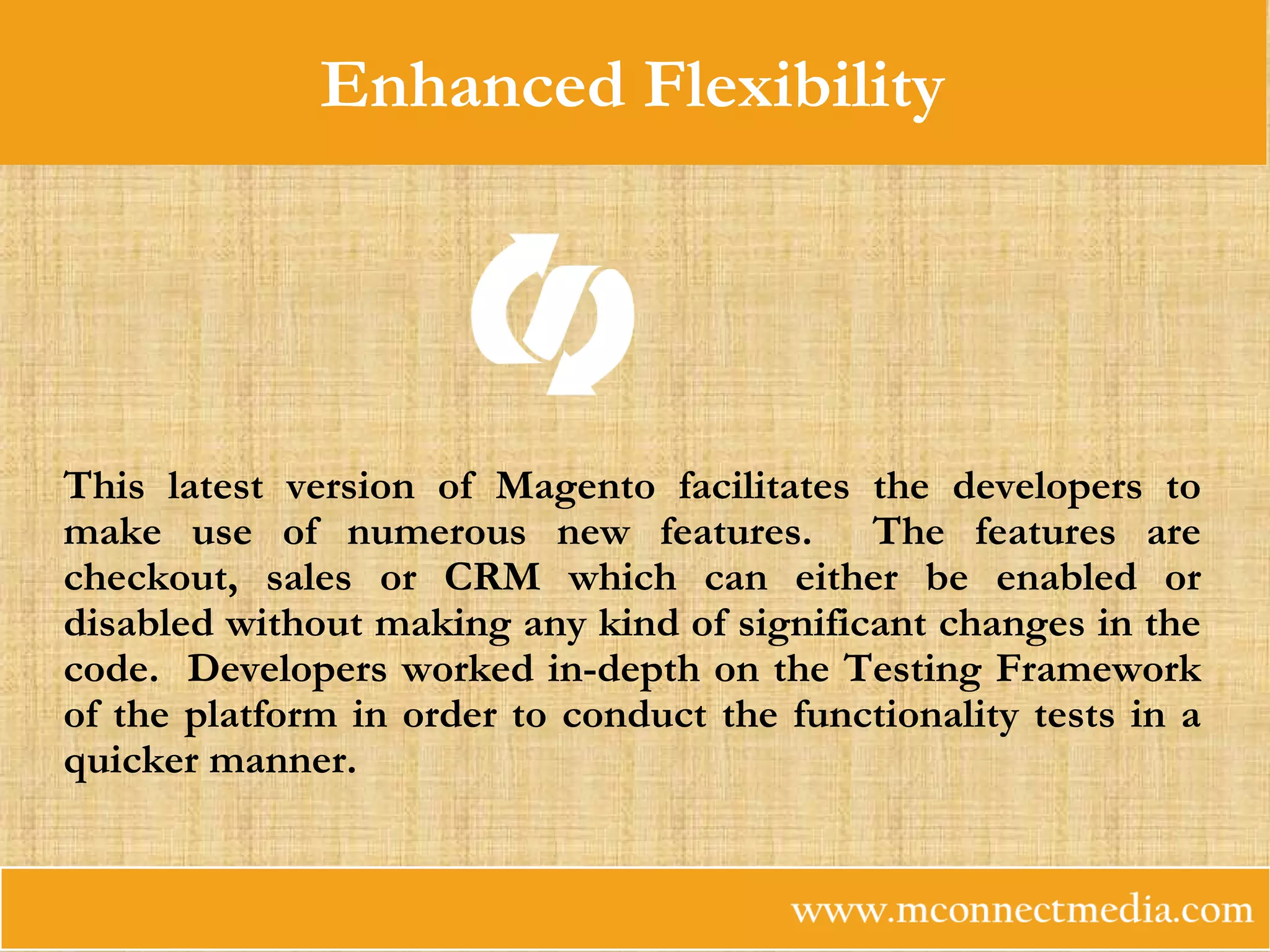 Enhanced Flexibility
This latest version of Magento facilitates the developers to
make use of numerous new features. The features are
checkout, sales or CRM which can either be enabled or
disabled without making any kind of significant changes in the
code. Developers worked in-depth on the Testing Framework
of the platform in order to conduct the functionality tests in a
quicker manner.
 