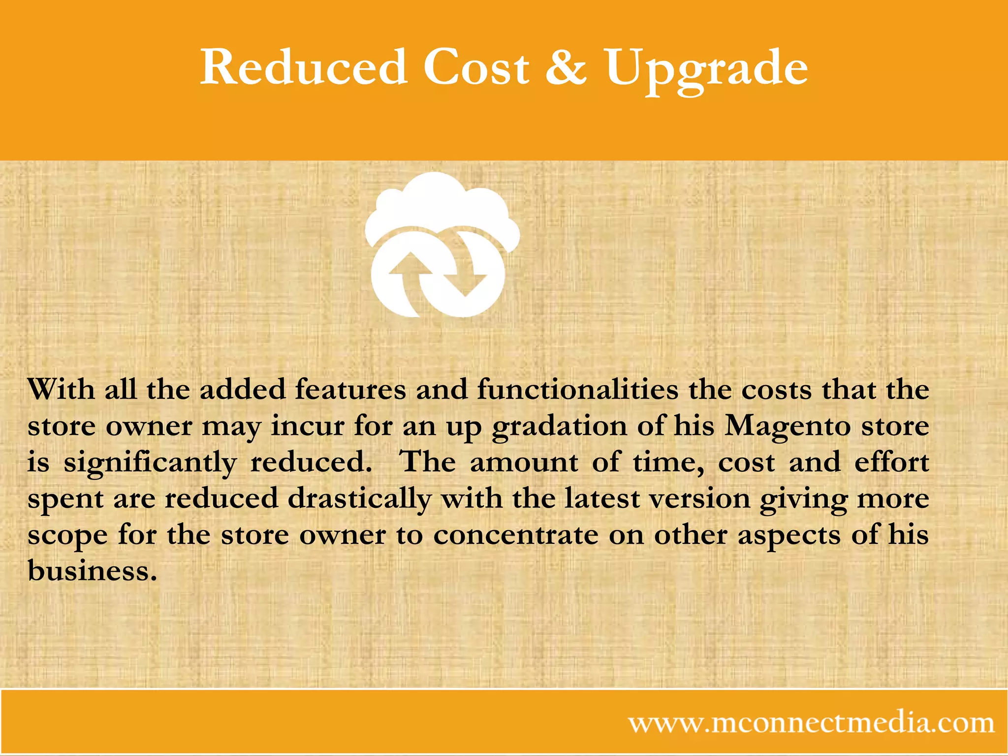 Reduced Cost & Upgrade
With all the added features and functionalities the costs that the
store owner may incur for an up gradation of his Magento store
is significantly reduced. The amount of time, cost and effort
spent are reduced drastically with the latest version giving more
scope for the store owner to concentrate on other aspects of his
business.
 