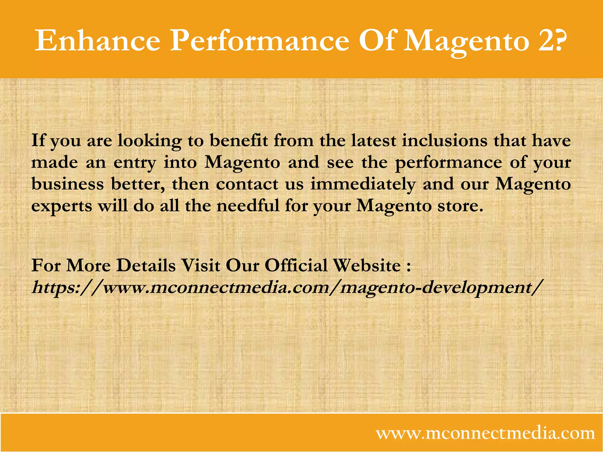 Enhance Performance Of Magento 2?
If you are looking to benefit from the latest inclusions that have
made an entry into Magento and see the performance of your
business better, then contact us immediately and our Magento
experts will do all the needful for your Magento store.
For More Details Visit Our Official Website :
https://www.mconnectmedia.com/magento-development/
 