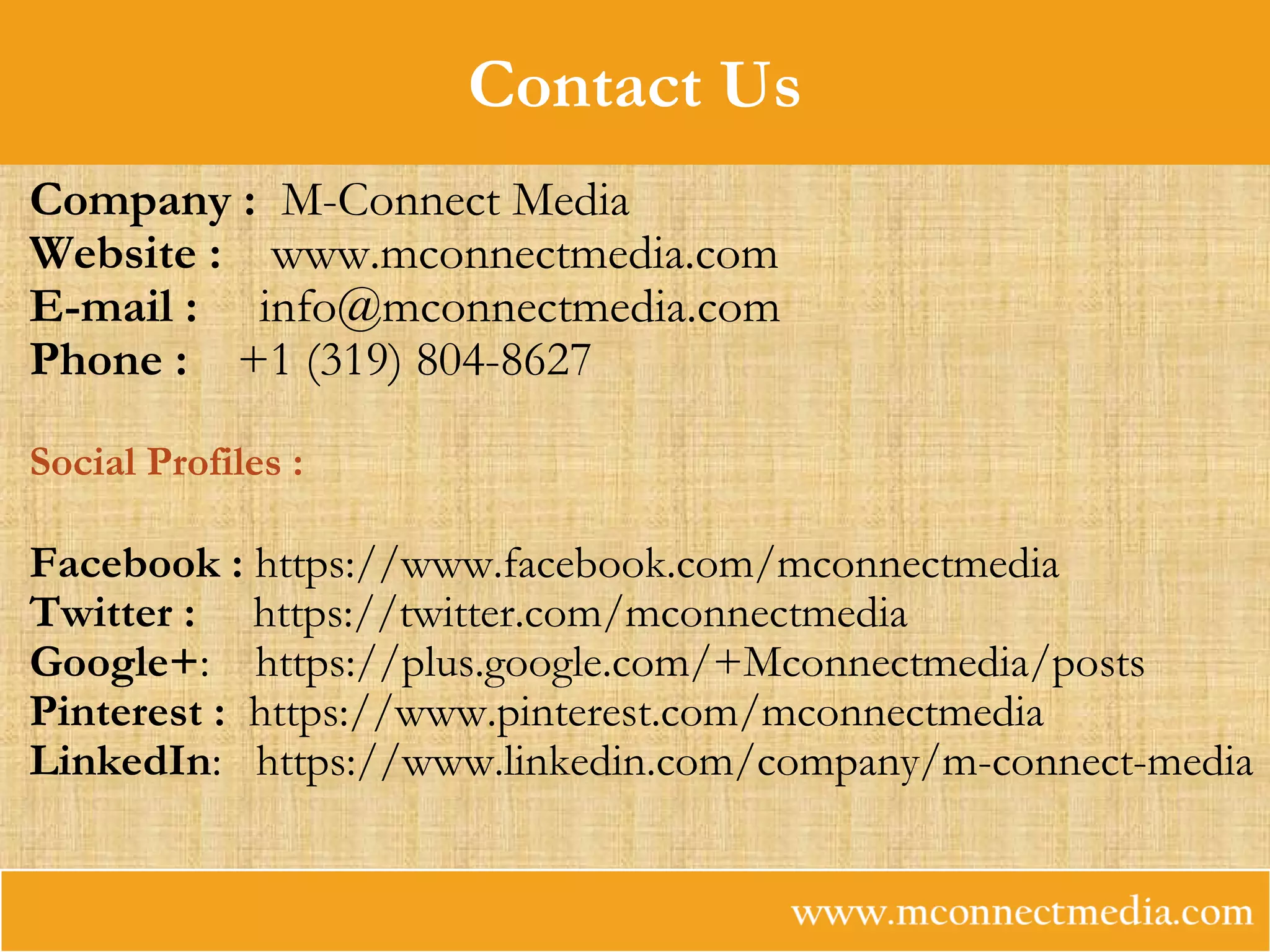 Contact Us
Company : M-Connect Media
Website : www.mconnectmedia.com
E-mail :  info@mconnectmedia.com
Phone : +1 (319) 804-8627 
Social Profiles :
Facebook : https://www.facebook.com/mconnectmedia
Twitter : https://twitter.com/mconnectmedia
Google+: https://plus.google.com/+Mconnectmedia/posts
Pinterest : https://www.pinterest.com/mconnectmedia
LinkedIn: https://www.linkedin.com/company/m-connect-media
 