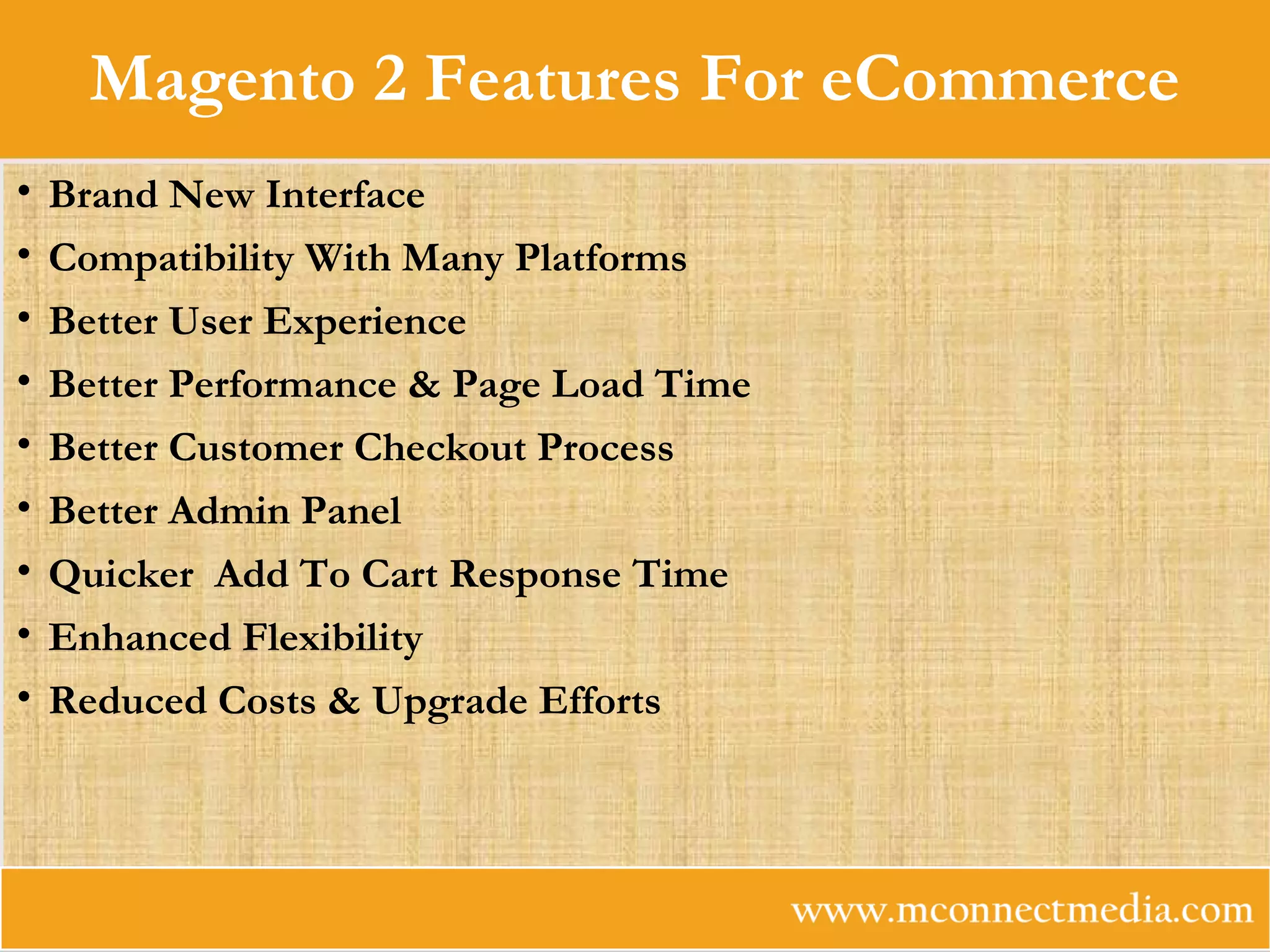 Magento 2 Features For eCommerce
• Brand New Interface
• Compatibility With Many Platforms
• Better User Experience
• Better Performance & Page Load Time
• Better Customer Checkout Process
• Better Admin Panel
• Quicker Add To Cart Response Time
• Enhanced Flexibility
• Reduced Costs & Upgrade Efforts
 