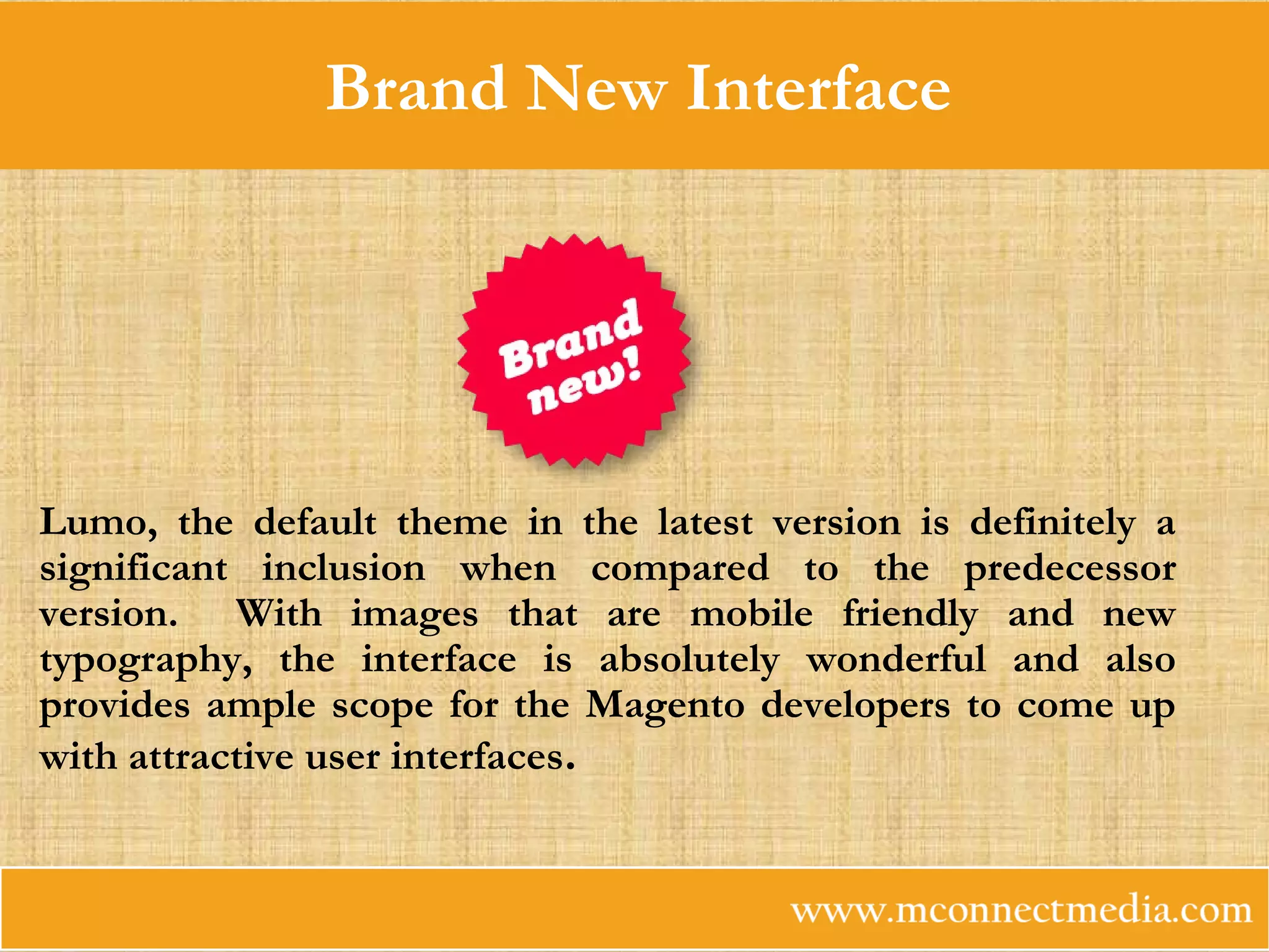 Brand New Interface
Lumo, the default theme in the latest version is definitely a
significant inclusion when compared to the predecessor
version. With images that are mobile friendly and new
typography, the interface is absolutely wonderful and also
provides ample scope for the Magento developers to come up
with attractive user interfaces.
 