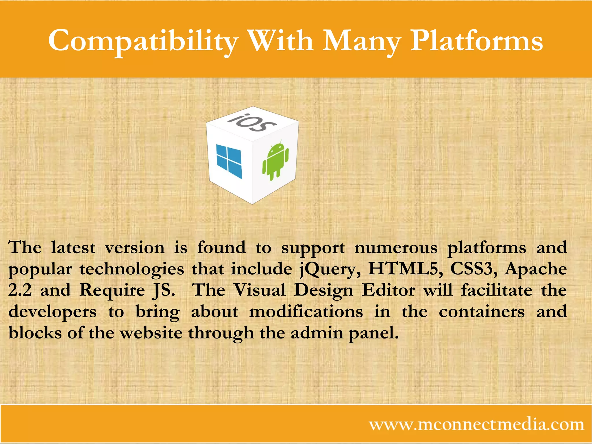Compatibility With Many Platforms
The latest version is found to support numerous platforms and
popular technologies that include jQuery, HTML5, CSS3, Apache
2.2 and Require JS. The Visual Design Editor will facilitate the
developers to bring about modifications in the containers and
blocks of the website through the admin panel.
 