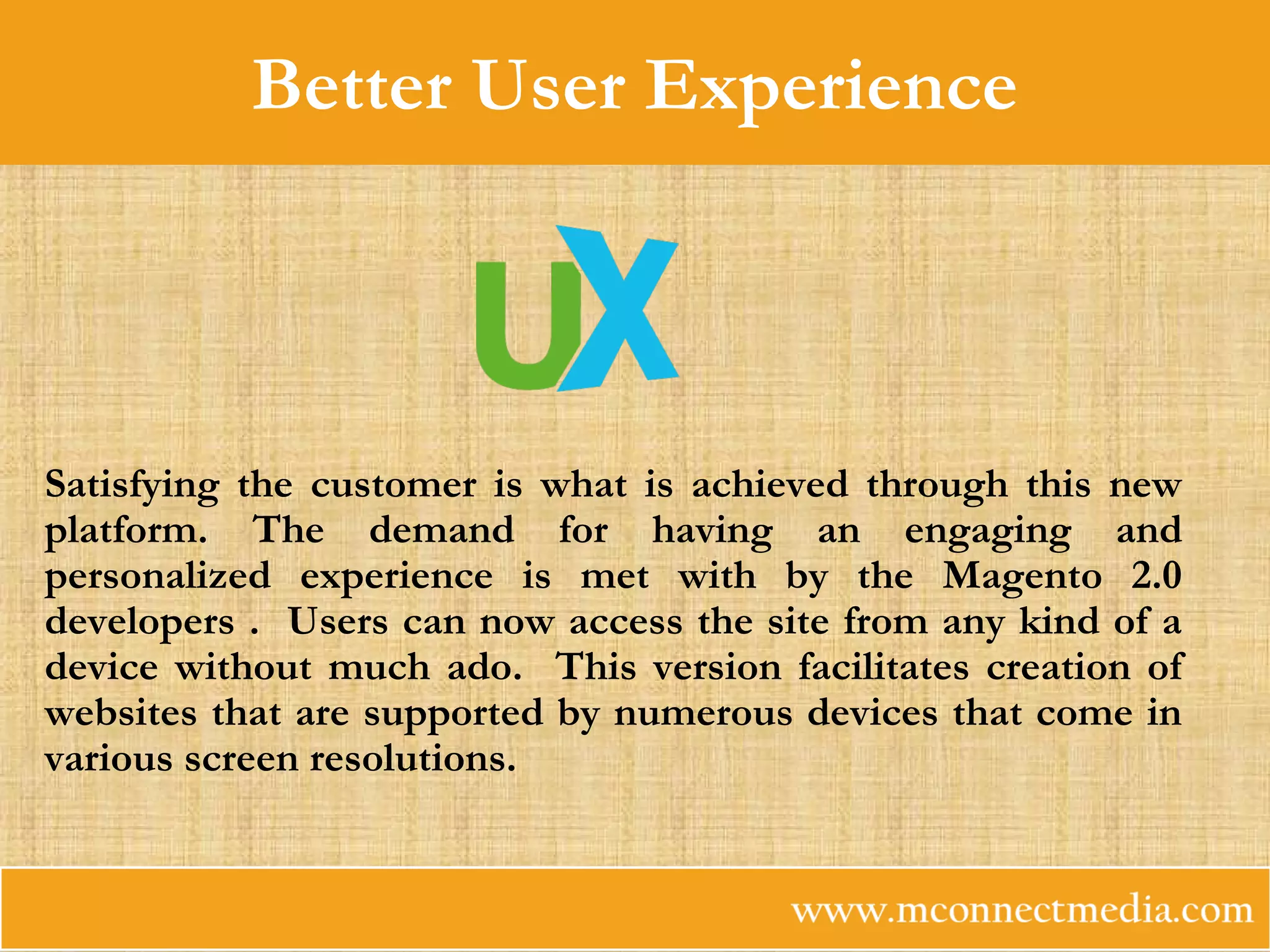 Better User Experience
Satisfying the customer is what is achieved through this new
platform. The demand for having an engaging and
personalized experience is met with by the Magento 2.0
developers . Users can now access the site from any kind of a
device without much ado. This version facilitates creation of
websites that are supported by numerous devices that come in
various screen resolutions.
 