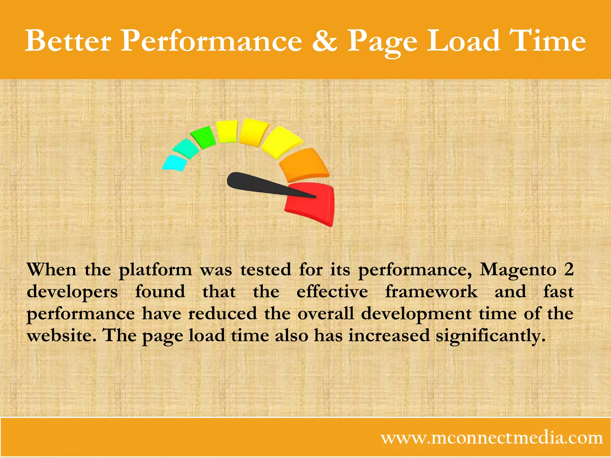 Better Performance & Page Load Time
When the platform was tested for its performance, Magento 2
developers found that the effective framework and fast
performance have reduced the overall development time of the
website. The page load time also has increased significantly.
 