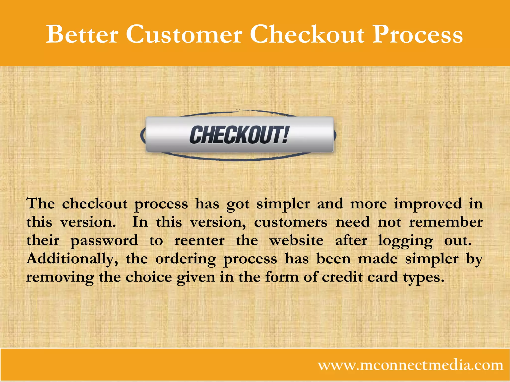 Better Customer Checkout Process
The checkout process has got simpler and more improved in
this version. In this version, customers need not remember
their password to reenter the website after logging out.
Additionally, the ordering process has been made simpler by
removing the choice given in the form of credit card types.
 