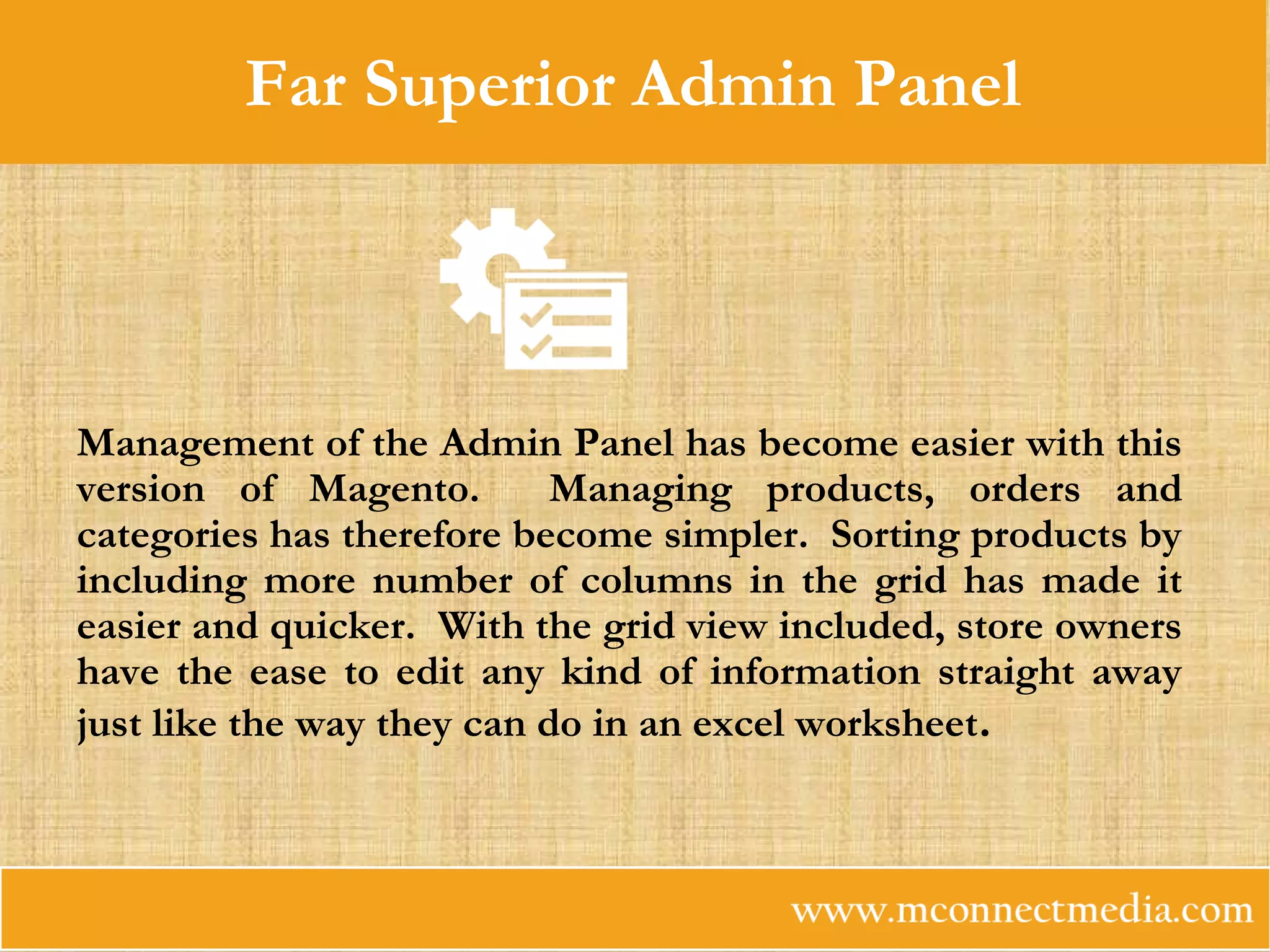 Far Superior Admin Panel
Management of the Admin Panel has become easier with this
version of Magento. Managing products, orders and
categories has therefore become simpler. Sorting products by
including more number of columns in the grid has made it
easier and quicker. With the grid view included, store owners
have the ease to edit any kind of information straight away
just like the way they can do in an excel worksheet.
 