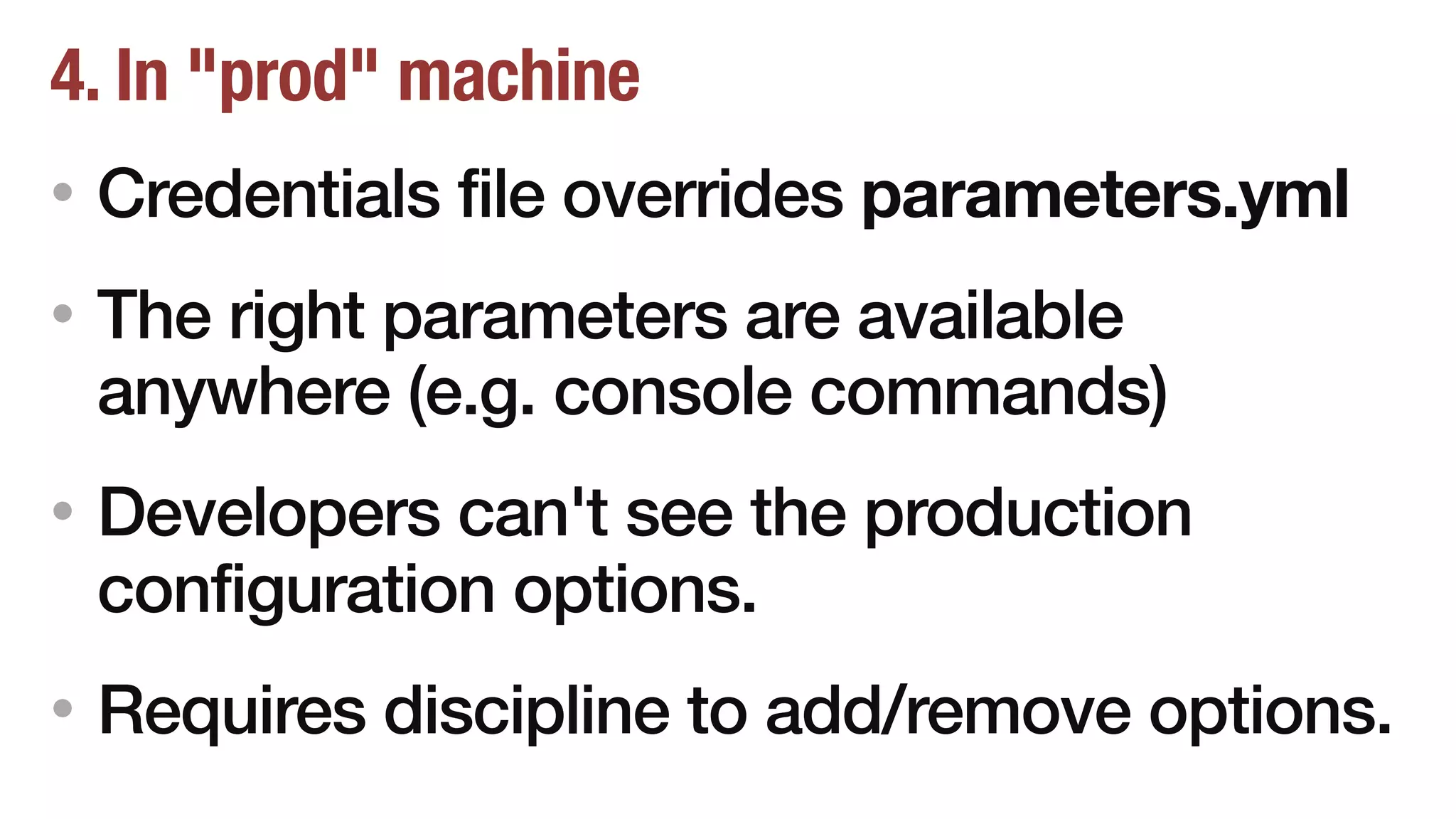 4. In "prod" machine
• Credentials file overrides parameters.yml
• The right parameters are available
anywhere (e.g. console commands)
• Developers can't see the production
configuration options.
• Requires discipline to add/remove options.
 
