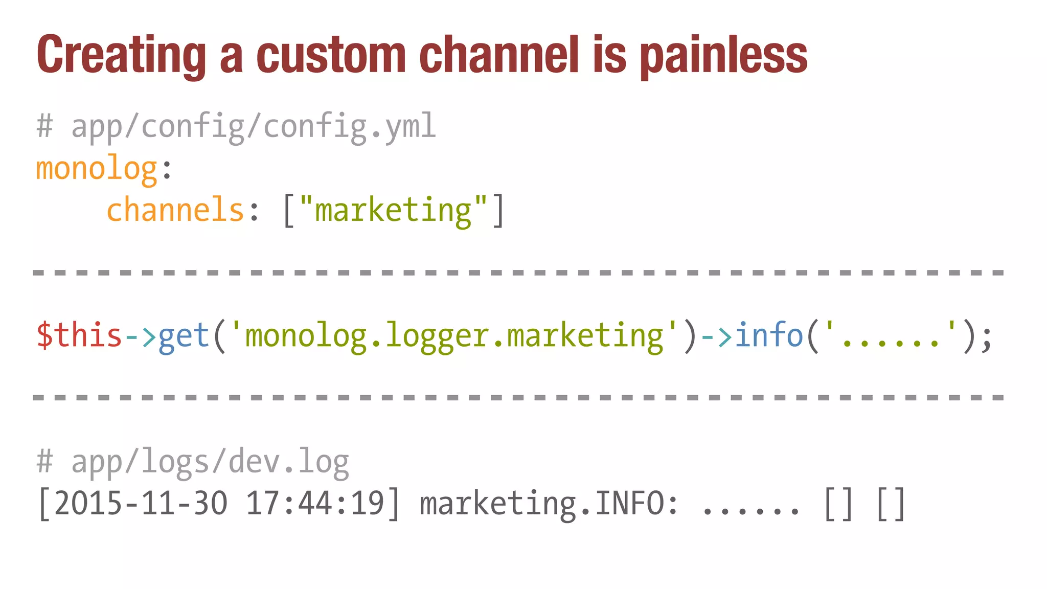 Creating a custom channel is painless
# app/config/config.yml
monolog:
channels: ["marketing"]
$this->get('monolog.logger.marketing')->info('......');
# app/logs/dev.log
[2015-11-30 17:44:19] marketing.INFO: ...... [] []
 