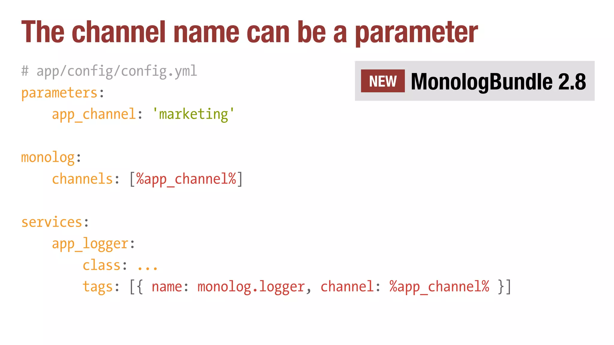 The channel name can be a parameter
# app/config/config.yml
parameters:
app_channel: 'marketing'
monolog:
channels: [%app_channel%]
services:
app_logger:
class: ...
tags: [{ name: monolog.logger, channel: %app_channel% }]
MonologBundle 2.8NEW
 