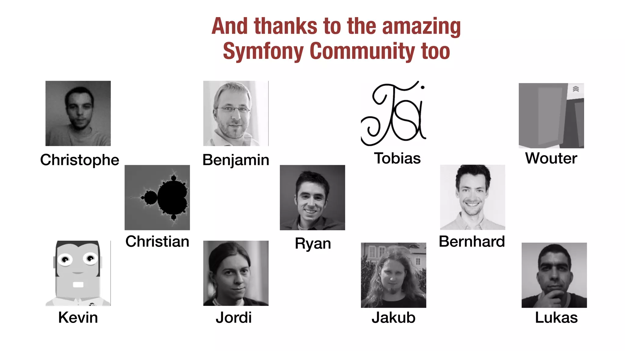 And thanks to the amazing
Symfony Community too
Christophe Benjamin Tobias
BernhardChristian
JordiKevin Jakub
Ryan
Lukas
Wouter
 
