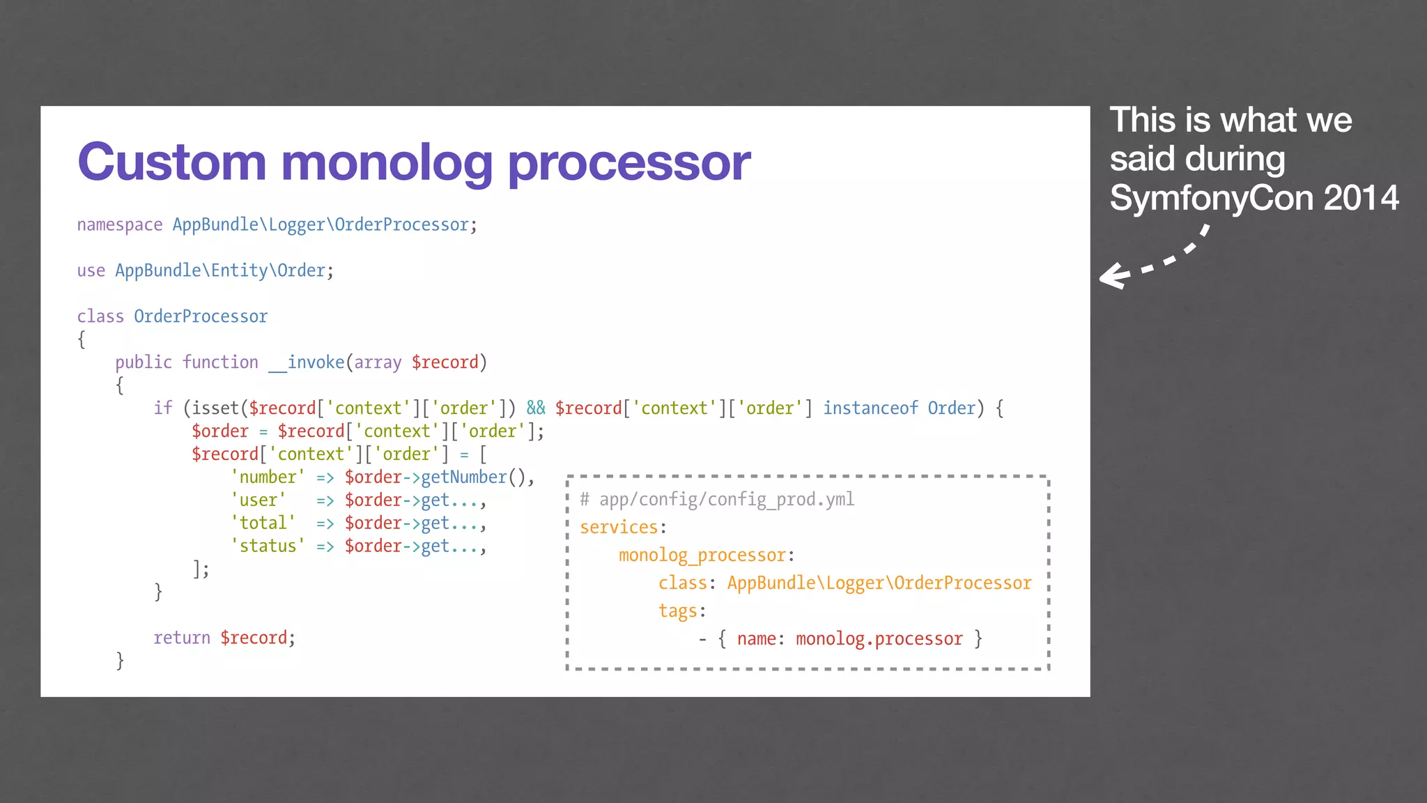 This is what we
said during
SymfonyCon 2014
Custom monolog processor
namespace AppBundleLoggerOrderProcessor;
use AppBundleEntityOrder;
class OrderProcessor
{
public function __invoke(array $record)
{
if (isset($record['context']['order']) && $record['context']['order'] instanceof Order) {
$order = $record['context']['order'];
$record['context']['order'] = [
'number' => $order->getNumber(),
'user' => $order->get...,
'total' => $order->get...,
'status' => $order->get...,
];
}
return $record;
}
# app/config/config_prod.yml
services:
monolog_processor:
class: AppBundleLoggerOrderProcessor
tags:
- { name: monolog.processor }
 