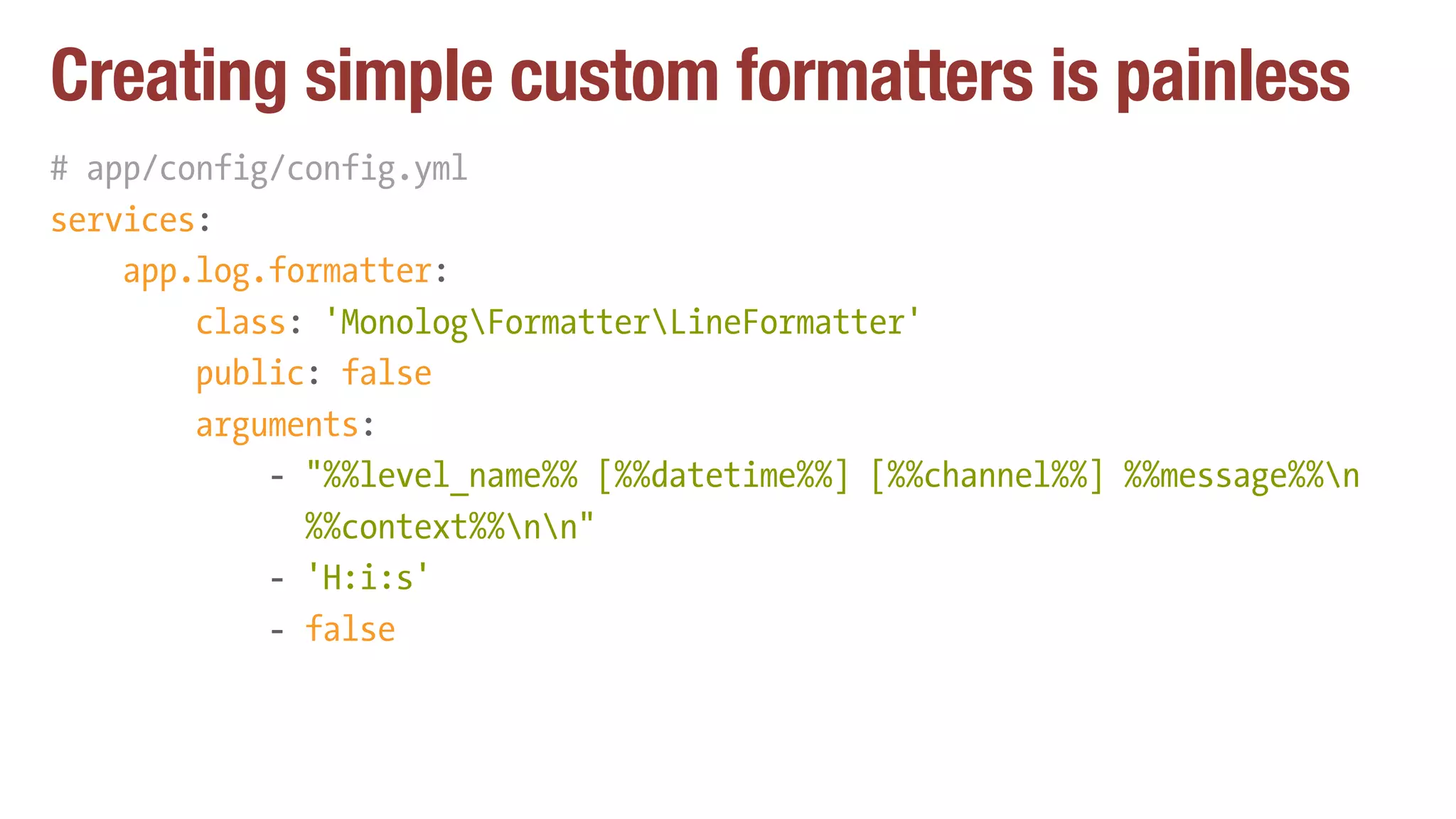 Creating simple custom formatters is painless
# app/config/config.yml
services:
app.log.formatter:
class: 'MonologFormatterLineFormatter'
public: false
arguments:
- "%%level_name%% [%%datetime%%] [%%channel%%] %%message%%n 
%%context%%nn"
- 'H:i:s'
- false
 
