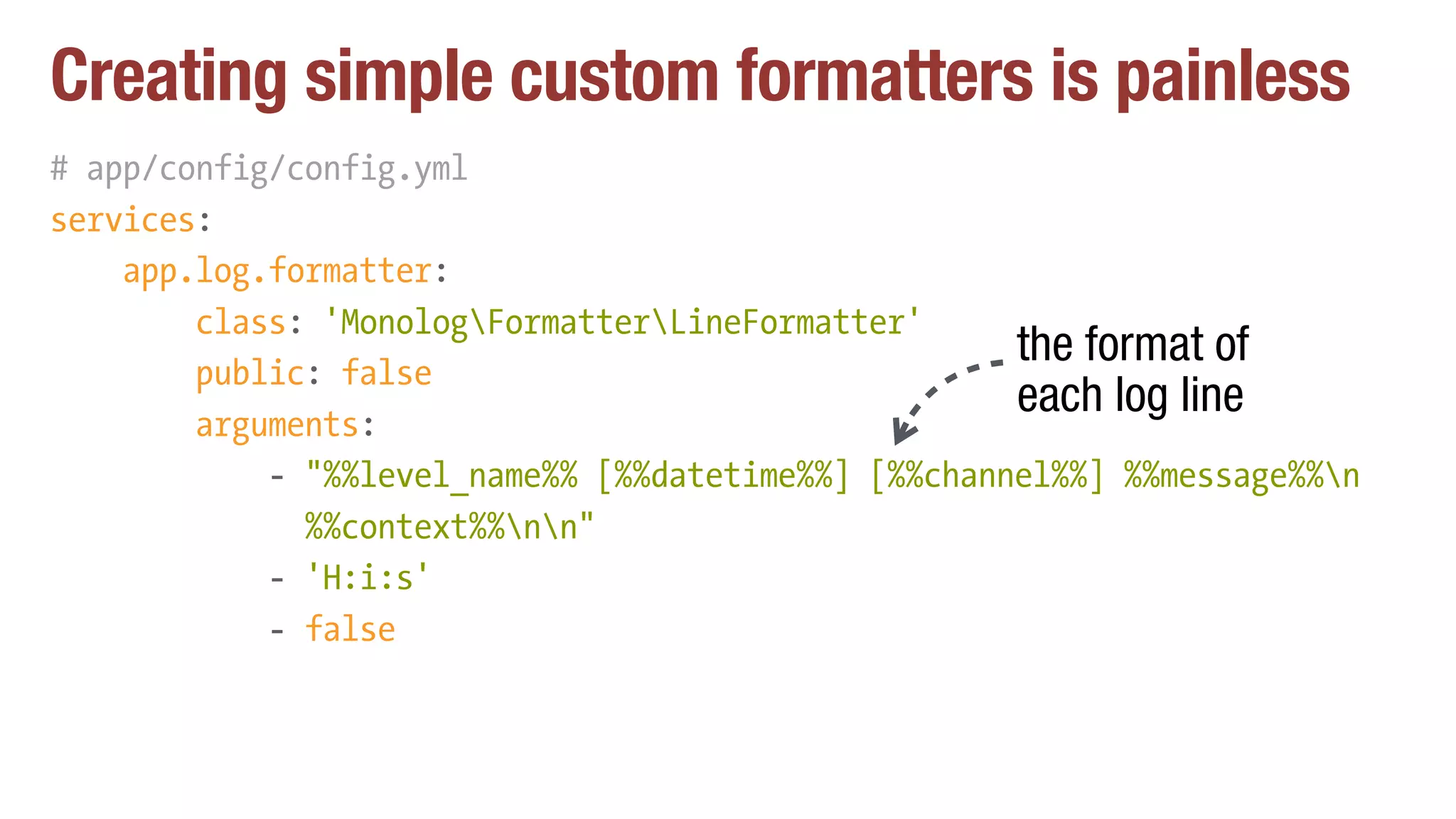 Creating simple custom formatters is painless
# app/config/config.yml
services:
app.log.formatter:
class: 'MonologFormatterLineFormatter'
public: false
arguments:
- "%%level_name%% [%%datetime%%] [%%channel%%] %%message%%n 
%%context%%nn"
- 'H:i:s'
- false
the format of
each log line
 
