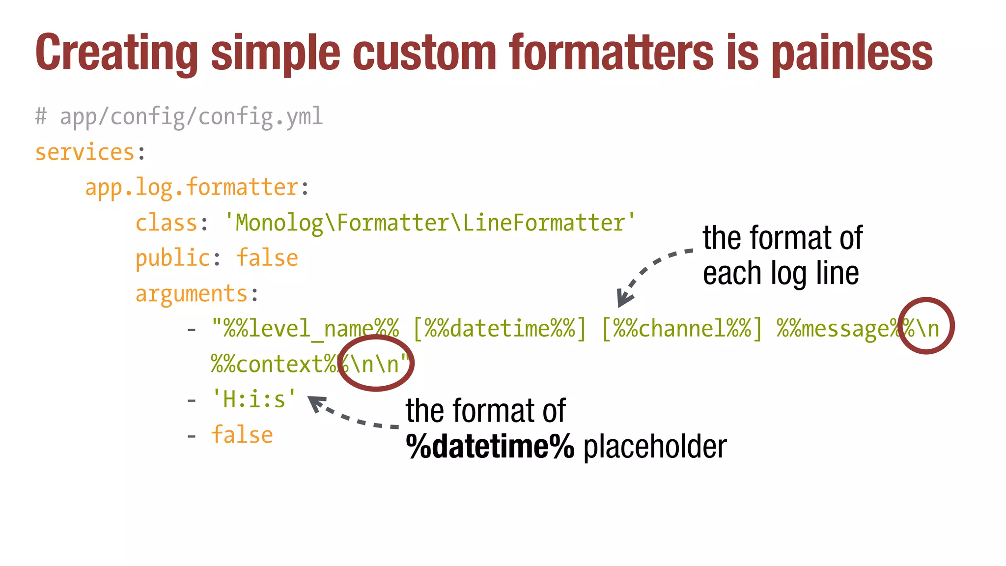 Creating simple custom formatters is painless
# app/config/config.yml
services:
app.log.formatter:
class: 'MonologFormatterLineFormatter'
public: false
arguments:
- "%%level_name%% [%%datetime%%] [%%channel%%] %%message%%n 
%%context%%nn"
- 'H:i:s'
- false
the format of
each log line
the format of
%datetime% placeholder
 