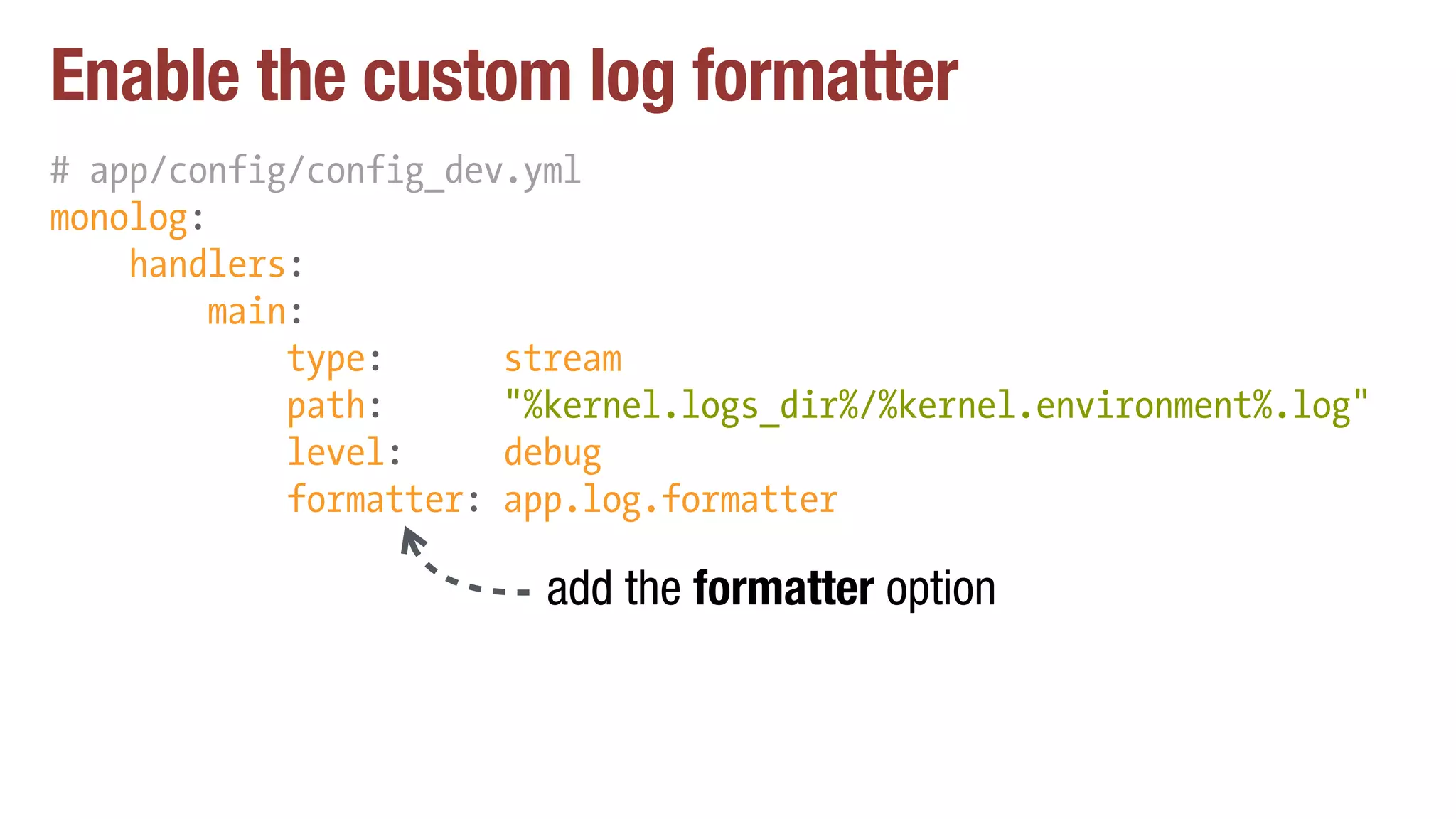 Enable the custom log formatter
# app/config/config_dev.yml
monolog:
handlers:
main:
type: stream
path: "%kernel.logs_dir%/%kernel.environment%.log"
level: debug
formatter: app.log.formatter
add the formatter option
 