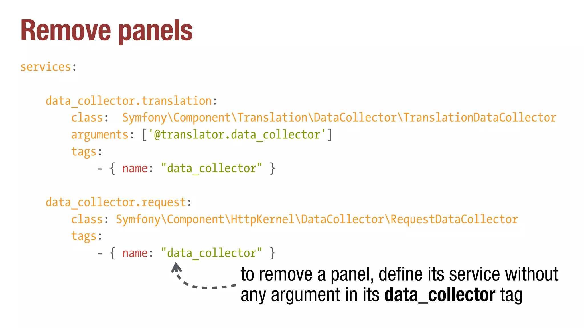 Remove panels
services:
data_collector.translation:
class: SymfonyComponentTranslationDataCollectorTranslationDataCollector
arguments: ['@translator.data_collector']
tags:
- { name: "data_collector" }
data_collector.request:
class: SymfonyComponentHttpKernelDataCollectorRequestDataCollector
tags:
- { name: "data_collector" }
to remove a panel, define its service without
any argument in its data_collector tag
 