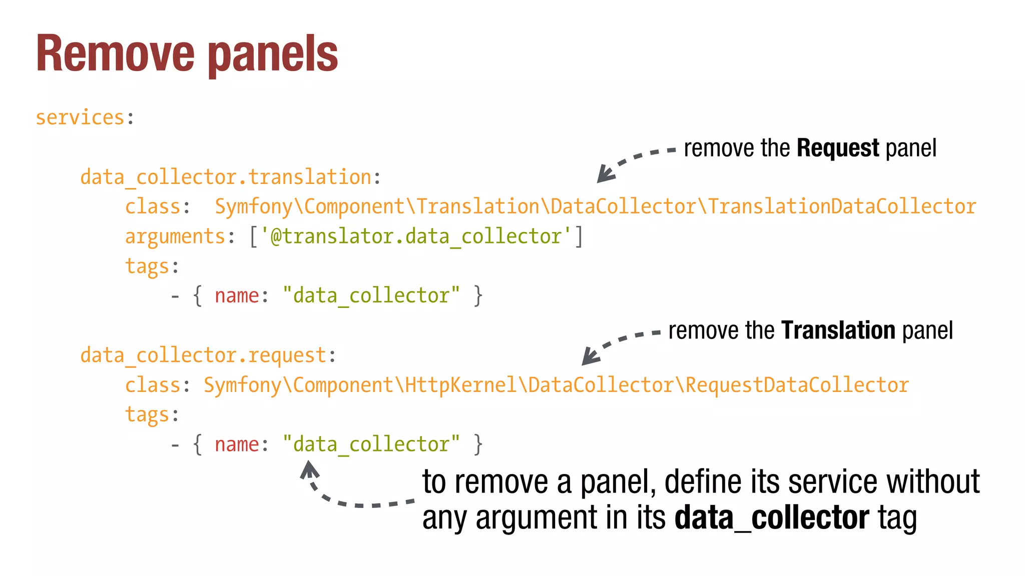 Remove panels
services:
data_collector.translation:
class: SymfonyComponentTranslationDataCollectorTranslationDataCollector
arguments: ['@translator.data_collector']
tags:
- { name: "data_collector" }
data_collector.request:
class: SymfonyComponentHttpKernelDataCollectorRequestDataCollector
tags:
- { name: "data_collector" }
to remove a panel, define its service without
any argument in its data_collector tag
remove the Translation panel
remove the Request panel
 